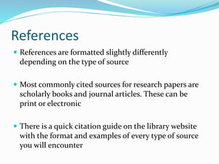 References
 References are formatted slightly differently
depending on the type of source
 Most commonly cited sources for research papers are
scholarly books and journal articles. These can be
print or electronic
 There is a quick citation guide on the library website
with the format and examples of every type of source
you will encounter
 