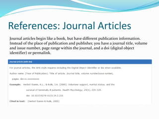 References: Journal Articles
Journal articles begin like a book, but have different publication information.
Instead of the place of publication and publisher, you have a journal title, volume
and issue number, page range within the journal, and a doi (digital object
identifier) or permalink.
 