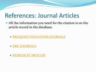 References: Journal Articles
 All the information you need for the citation is on the
article record in the database.
 PROQUEST EDUCATION JOURNALS
 ERIC JOURNALS
 WORLDCAT ARTICLES
 