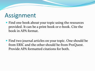 Assignment
 Find one book about your topic using the resources
provided. It can be a print book or e-book. Cite the
book in APA format.
 Find two journal articles on your topic. One should be
from ERIC and the other should be from ProQuest.
Provide APA formatted citations for both.
 