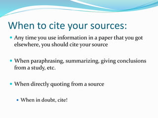When to cite your sources:
 Any time you use information in a paper that you got
elsewhere, you should cite your source
 When paraphrasing, summarizing, giving conclusions
from a study, etc.
 When directly quoting from a source
 When in doubt, cite!
 