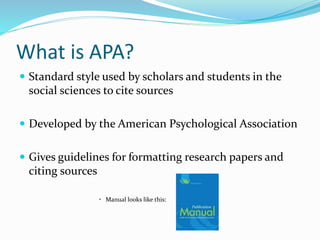 What is APA?
 Standard style used by scholars and students in the
social sciences to cite sources
 Developed by the American Psychological Association
 Gives guidelines for formatting research papers and
citing sources
• Manual looks like this:
 