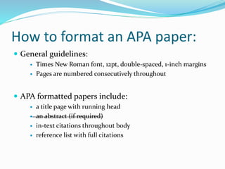 How to format an APA paper:
 General guidelines:
 Times New Roman font, 12pt, double-spaced, 1-inch margins
 Pages are numbered consecutively throughout
 APA formatted papers include:
 a title page with running head
 an abstract (if required)
 in-text citations throughout body
 reference list with full citations
 