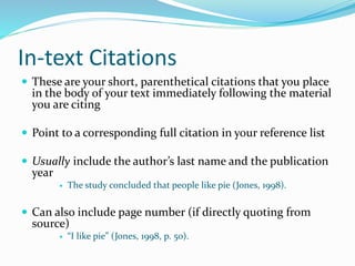 In-text Citations
 These are your short, parenthetical citations that you place
in the body of your text immediately following the material
you are citing
 Point to a corresponding full citation in your reference list
 Usually include the author’s last name and the publication
year
 The study concluded that people like pie (Jones, 1998).
 Can also include page number (if directly quoting from
source)
 “I like pie” (Jones, 1998, p. 50).
 