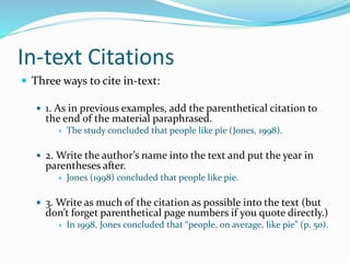 In-text Citations
 Three ways to cite in-text:
 1. As in previous examples, add the parenthetical citation to
the end of the material paraphrased.
 The study concluded that people like pie (Jones, 1998).
 2. Write the author’s name into the text and put the year in
parentheses after.
 Jones (1998) concluded that people like pie.
 3. Write as much of the citation as possible into the text (but
don’t forget parenthetical page numbers if you quote directly.)
 In 1998, Jones concluded that “people, on average, like pie” (p. 50).
 