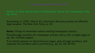 Citing a newspaper article in print
Author, A. (Year, Month Date of Publication). Article title. Newspaper Title,
pp. xx-xx.
Rosenberg, G. (1997, March 31). Electronic discovery proves an effective
legal weapon. The New York Times, p. D5.
Notes: Things to remember when creating newspaper citation:
Precede page numbers for newspaper articles with p. (for a single page) or
pp. (for multiple pages).
If an article appears on discontinuous pages, give all page numbers, and
separate the numbers with a comma (e.g., pp. B1, B3, B5-B7).
 