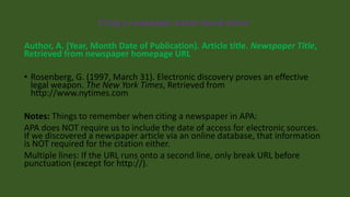 Citing a newspaper article found online
Author, A. (Year, Month Date of Publication). Article title. Newspaper Title,
Retrieved from newspaper homepage URL
• Rosenberg, G. (1997, March 31). Electronic discovery proves an effective
legal weapon. The New York Times, Retrieved from
http://www.nytimes.com
Notes: Things to remember when citing a newspaper in APA:
APA does NOT require us to include the date of access for electronic sources.
If we discovered a newspaper article via an online database, that information
is NOT required for the citation either.
Multiple lines: If the URL runs onto a second line, only break URL before
punctuation (except for http://).
 