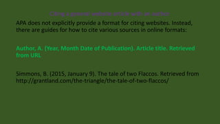 Citing a general website article with an author
APA does not explicitly provide a format for citing websites. Instead,
there are guides for how to cite various sources in online formats:
Author, A. (Year, Month Date of Publication). Article title. Retrieved
from URL
Simmons, B. (2015, January 9). The tale of two Flaccos. Retrieved from
http://grantland.com/the-triangle/the-tale-of-two-flaccos/
 