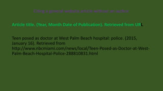Citing a general website article without an author
Article title. (Year, Month Date of Publication). Retrieved from URL
Teen posed as doctor at West Palm Beach hospital: police. (2015,
January 16). Retrieved from
http://www.nbcmiami.com/news/local/Teen-Posed-as-Doctor-at-West-
Palm-Beach-Hospital-Police-288810831.html
 