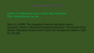 Citing a journal article in print
Author, A. (Publication Year). Article title. Periodical
Title, Volume(Issue), pp.-pp.
Nevin, A. (1990). The changing of teacher education special
education. Teacher Education and Special Education: The Journal of the
Teacher Education Division of the Council for Exceptional Children, 13(3-
4), 147-148.
 
