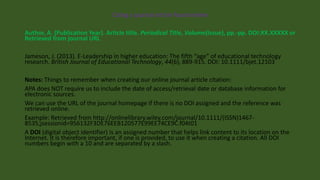 Citing a journal article found online
Author, A. (Publication Year). Article title. Periodical Title, Volume(Issue), pp.-pp. DOI:XX.XXXXX or
Retrieved from journal URL
Jameson, J. (2013). E-Leadership in higher education: The fifth “age” of educational technology
research. British Journal of Educational Technology, 44(6), 889-915. DOI: 10.1111/bjet.12103
Notes: Things to remember when creating our online journal article citation:
APA does NOT require us to include the date of access/retrieval date or database information for
electronic sources.
We can use the URL of the journal homepage if there is no DOI assigned and the reference was
retrieved online.
Example: Retrieved from http://onlinelibrary.wiley.com/journal/10.1111/(ISSN)1467-
8535;jsessionid=956132F3DE76EEB120577E99EE74CE9C.f04t01
A DOI (digital object identifier) is an assigned number that helps link content to its location on the
Internet. It is therefore important, if one is provided, to use it when creating a citation. All DOI
numbers begin with a 10 and are separated by a slash.
 