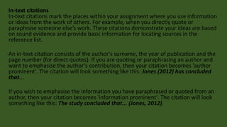 In-text citations
In-text citations mark the places within your assignment where you use information
or ideas from the work of others. For example, when you directly quote or
paraphrase someone else’s work. These citations demonstrate your ideas are based
on sound evidence and provide basic information for locating sources in the
reference list.
An in-text citation consists of the author's surname, the year of publication and the
page number (for direct quotes). If you are quoting or paraphrasing an author and
want to emphasise the author’s contribution, then your citation becomes 'author
prominent'. The citation will look something like this: Jones (2012) has concluded
that...
If you wish to emphasise the information you have paraphrased or quoted from an
author, then your citation becomes 'information prominent'. The citation will look
something like this: The study concluded that... (Jones, 2012).
 