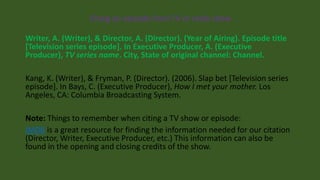 Citing an episode from TV or radio show
Writer, A. (Writer), & Director, A. (Director). (Year of Airing). Episode title
[Television series episode]. In Executive Producer, A. (Executive
Producer), TV series name. City, State of original channel: Channel.
Kang, K. (Writer), & Fryman, P. (Director). (2006). Slap bet [Television series
episode]. In Bays, C. (Executive Producer), How I met your mother. Los
Angeles, CA: Columbia Broadcasting System.
Note: Things to remember when citing a TV show or episode:
IMDB is a great resource for finding the information needed for our citation
(Director, Writer, Executive Producer, etc.) This information can also be
found in the opening and closing credits of the show.
 