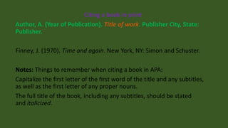 Citing a book in print
Author, A. (Year of Publication). Title of work. Publisher City, State:
Publisher.
Finney, J. (1970). Time and again. New York, NY: Simon and Schuster.
Notes: Things to remember when citing a book in APA:
Capitalize the first letter of the first word of the title and any subtitles,
as well as the first letter of any proper nouns.
The full title of the book, including any subtitles, should be stated
and italicized.
 