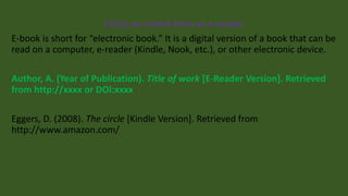 Citing an e-book from an e-reader
E-book is short for “electronic book.” It is a digital version of a book that can be
read on a computer, e-reader (Kindle, Nook, etc.), or other electronic device.
Author, A. (Year of Publication). Title of work [E-Reader Version]. Retrieved
from http://xxxx or DOI:xxxx
Eggers, D. (2008). The circle [Kindle Version]. Retrieved from
http://www.amazon.com/
 