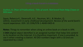 Citing a book found in a database
Author, A. (Year of Publication). Title of work. Retrieved from http://xxxx or
DOI:xxxx
Sayre, Rebecca K., Devercelli, A.E., Neuman, M.J., & Wodon, Q.
(2015). Investment in early childhood development: Review of the world bank’s
recent experience. DOI: 10.1596/978-1-4648-0403-8
Notes: Things to remember when citing an online book or e-book in APA:
A DOI (digital object identifier) is an assigned number that helps link content
to its location on the Internet. It is therefore important, if one is provided, to
use it when creating a citation. All DOI numbers begin with a 10 and are
separated by a slash.
 