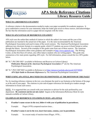 1
APA Style Reference Citations
Library Resource Guide
WHAT IS A REFERENCE CITATION?
A reference citation is the documentation needed to make your paper acceptable for academic purposes. It
gives authoritative sources for your statements, helps the reader gain access to those sources, and acknowledges
the fact that the information used in a paper did not originate with the writer.
WHAT IS APA'S STYLE OF REFERENCE CITATION?
APA style uses the author/date method of citation in which the author's last name and the year of the
publication are inserted in the actual text of the paper. It is the style recommended by the American
Psychological Association and used in many of the social sciences. The American Psychological Association
addresses new electronic formats in a separate guide, which UT students can access in book format or online
through the library. Several of the examples in this guide come from one of these sources. The American
Psychological Association offers some guidance and examples at http://www.apastyle.org/. The Writing
Center, on the first floor of Carlson, also offers help to students who are writing papers. This guide only
summarizes a few main points regarding APA style. For full information, please consult the two APA guides
below.
BF 76.7 .P83 2001 REF (available in Reference and Reserves at Carlson Library)
Publication Manual of the American Psychological Association (5th
ed.) by The American
Psychological Association.
BF 76.7 .P833 2007 REF (available in Reference or at http://utmost.cl.utoledo.edu/record=b2574984)
APA Style Guide to Electronic References by The American Psychological Association.
WHEN USING APA STYLE, DO I NEED TO USE FOOTNOTES AT THE BOTTOM OF THE PAGE?
No, by inserting reference citations in the text, you eliminate the need to use footnotes at the bottom of the page
or at the end of your paper. The citations in your end-of-paper references list should give readers enough
information to locate each source.
NOTE: It is suggested that you consult with your instructor or advisor for the style preferred by your
department. Be consistent and do not mix styles! Inquire at the Information/Reference Desk for style
manuals available at Carlson Library.
EXAMPLES OF REFERENCE CITATIONS IN TEXT--APA STYLE
1. If author's name occurs in the text, follow it with year of publication in parentheses.
Example: Piaget (1970) compared reaction times...
2. If author's name is not in the text, insert last name, comma, year in parenthesis.
Example: In a recent study of reaction times (Piaget, 1978)…
 