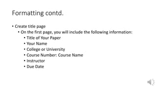 Formatting contd.
• Create title page
• On the first page, you will include the following information:
• Title of Your Paper
• Your Name
• College or University
• Course Number: Course Name
• Instructor
• Due Date
 