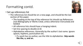 Formatting contd.
• Set up references list
• The references list should be on a new page, and should be the last
section of the paper.
• The heading at the top of the reference list should say References
(not Bibliography or Works Cited, unless otherwise instructed) and
bolded.
• All reference lists should have a hanging indent.
• Set line spacing to double (2.0)
• Alphabetize references. Generally by the author's last name. Ignore
spaces, hyphens, punctuation etc.
• If a work has no author, use the title to alphabetize. Skip words
like the, a, and an.
 