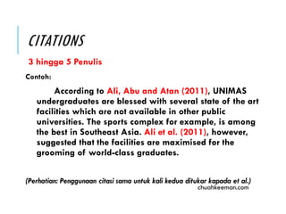 CITATIONS
3 hingga 5 Penulis
Contoh:
According to Ali, Abu and Atan (2011), UNIMAS
undergraduates are blessed with several state of the art
facilities which are not available in other public
universities. The sports complex for example, is among
the best in Southeast Asia. Ali et al. (2011), however,
suggested that the facilities are maximised for the
grooming of world-class graduates.
(Perhatian: Penggunaan citasi sama untuk kali kedua ditukar kapada et al.)
chuahkeeman.com
 