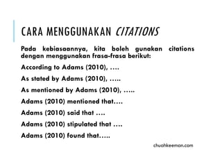 CARA MENGGUNAKAN CITATIONS
Pada kebiasaannya, kita boleh gunakan citations
dengan menggunakan frasa-frasa berikut:
According to Adams (2010), ….
As stated by Adams (2010), …..
As mentioned by Adams (2010), …..
Adams (2010) mentioned that….
Adams (2010) said that ….
Adams (2010) stipulated that ….
Adams (2010) found that…..
chuahkeeman.com
 