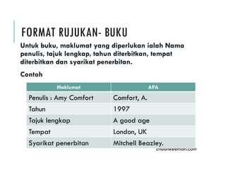 FORMAT RUJUKAN- BUKU
Untuk buku, maklumat yang diperlukan ialah Nama
penulis, tajuk lengkap, tahun diterbitkan, tempat
diterbitkan dan syarikat penerbitan.
Contoh
chuahkeeman.com
Maklumat APA
Penulis : Amy Comfort Comfort, A.
Tahun 1997
Tajuk lengkap A good age
Tempat London, UK
Syarikat penerbitan Mitchell Beazley.
 