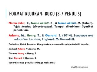 FORMAT RUJUKAN- BUKU (3-7 PENULIS)
Nama akhir, F., Nama akhir2, K., & Nama akhir3, M. (Tahun).
Tajuk lengkap (dicondongkan). Tempat diterbikan: Syarikat
penerbitan.
Adams, M., Henry, T., & Gerrard, S. (2014). Language and
education. London: McGraw-Hill.
Perhatian: Untuk Rujukan, kita gunakan nama akhir sahaja terlebih dahulu:
Michael Adams = Adams, M.
Thomas Henry = Henry, T.
Stan Gerrard = Gerrard, S.
Senarai semua penulis sehingga maksima 7.
chuahkeeman.com
 