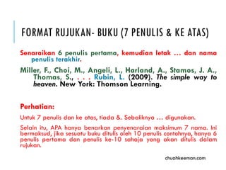 FORMAT RUJUKAN- BUKU (7 PENULIS & KE ATAS)
Senaraikan 6 penulis pertama, kemudian letak … dan nama
penulis terakhir.
Miller, F., Choi, M., Angeli, L., Harland, A., Stamos, J. A.,
Thomas, S., . . . Rubin, L. (2009). The simple way to
heaven. New York, NY: Thomson Learning.
Perhatian:
Untuk 7 penulis dan ke atas, tiada &. Sebaliknya … digunakan.
Selain itu, APA hanya benarkan penyenaraian maksimum 7 nama. Ini
bermaksud, jika sesuatu buku ditulis oleh 10 penulis contohnya, hanya 6
penulis pertama dan penulis ke-10 sahaja yang akan ditulis dalam
rujukan.
chuahkeeman.com
 