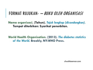 FORMAT RUJUKAN- – BUKU OLEH ORGANISASI
Nama organisasi. (Tahun). Tajuk lengkap (dicondongkan).
Tempat diterbikan: Syarikat penerbitan.
World Health Organisation. (2013). The diabetes statistics
of the World. Brookly, NY:WHO Press.
chuahkeeman.com
 