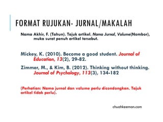 FORMAT RUJUKAN- JURNAL/MAKALAH
Nama Akhir, F. (Tahun). Tajuk artikel. Nama Jurnal, Volume(Nombor),
muka surat penuh artikel tersebut.
Mickey, K. (2010). Become a good student. Journal of
Education, 13(2), 29-82.
Zimmer, M., & Kim, B. (2012). Thinking without thinking.
Journal of Psychology, 113(3), 134-182
(Perhatian: Nama jurnal dan volume perlu dicondongkan. Tajuk
artikel tidak perlu).
chuahkeeman.com
 