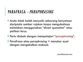 PARAFRASA - PARAPHRASING
 Anda tidak boleh menyalin sebarang kenyataan
daripada sumber rujukan tanpa mengubahnya
melainkan menggunakan “direct quotation” atau
petikan terus.
 Perlu diubah dengan mempelajari “paraphrasing”.
 “Parafrasa” atau paraphrasing = menukar ayat
dengan mengekalkan maksud.
chuahkeeman.com
 