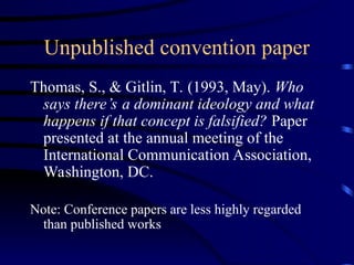 Unpublished convention paper
Thomas, S., & Gitlin, T. (1993, May). Who
says there’s a dominant ideology and what
happens if that concept is falsified? Paper
presented at the annual meeting of the
International Communication Association,
Washington, DC.
Note: Conference papers are less highly regarded
than published works
 