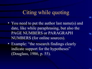 Citing while quoting
• You need to put the author last name(s) and
date, like while paraphrasing, but also the
PAGE NUMBERS or PARAGRAPH
NUMBERS (for online sources).
• Example: “the research findings clearly
indicate support for the hypotheses”
(Douglass, 1986, p. 55).
 