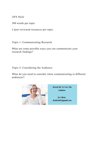 APA Style
300 words per topic
2 peer reviewed resources per topic
Topic 1: Communicating Research
What are some possible ways you can communicate your
research findings?
Topic 2: Considering the Audience
What do you need to consider when communicating to different
audiences?
 