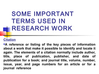 SOME IMPORTANT
TERMS USED IN
RESEARCH WORK
Citation
A reference or listing of the key pieces of information
about a work that make it possible to identify and locate it
again. The elements of a citation normally include author,
title, place of publication, publisher, and date of
publication for a book; and journal title, volume, number,
issue, year, and page numbers for an article or for a
journal reference

 