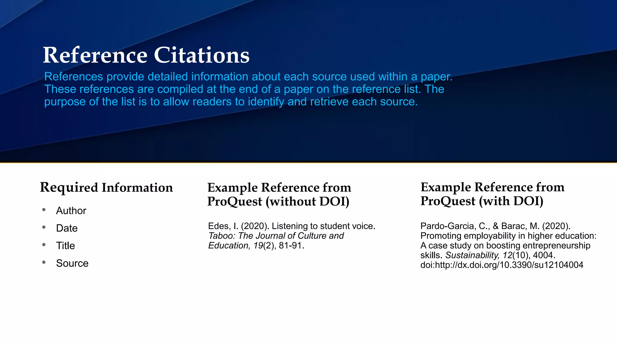 Reference Citations
References provide detailed information about each source used within a paper.
These references are compiled at the end of a paper on the reference list. The
purpose of the list is to allow readers to identify and retrieve each source.
Required Information
• Author
• Date
• Title
• Source
Example Reference from
ProQuest (without DOI)
Edes, I. (2020). Listening to student voice.
Taboo: The Journal of Culture and
Education, 19(2), 81-91.
Pardo-Garcia, C., & Barac, M. (2020).
Promoting employability in higher education:
A case study on boosting entrepreneurship
skills. Sustainability, 12(10), 4004.
doi:http://dx.doi.org/10.3390/su12104004
Example Reference from
ProQuest (with DOI)
 