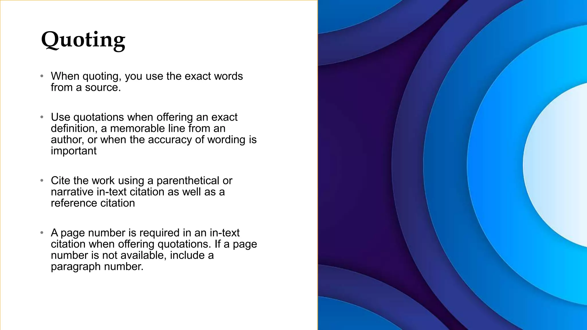 Quoting
• When quoting, you use the exact words
from a source.
• Use quotations when offering an exact
definition, a memorable line from an
author, or when the accuracy of wording is
important
• Cite the work using a parenthetical or
narrative in-text citation as well as a
reference citation
• A page number is required in an in-text
citation when offering quotations. If a page
number is not available, include a
paragraph number.
 