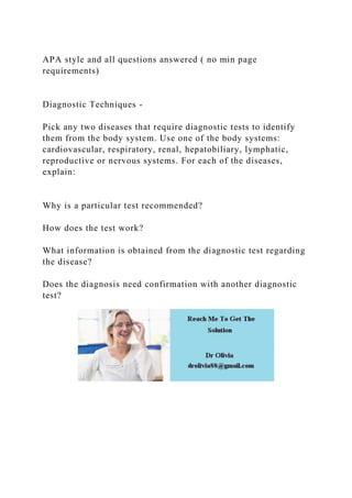 APA style and all questions answered ( no min page
requirements)
Diagnostic Techniques -
Pick any two diseases that require diagnostic tests to identify
them from the body system. Use one of the body systems:
cardiovascular, respiratory, renal, hepatobiliary, lymphatic,
reproductive or nervous systems. For each of the diseases,
explain:
Why is a particular test recommended?
How does the test work?
What information is obtained from the diagnostic test regarding
the disease?
Does the diagnosis need confirmation with another diagnostic
test?
 