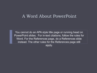 A Word About PowerPoint
You cannot do an APA style title page or running head on
PowerPoint slides. For in-text citations, follow the rules for
Word. For the References page, do a References slide
instead. The other rules for the References page still
apply.
 