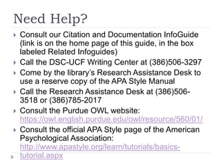 Need Help?
 Consult our Citation and Documentation InfoGuide
(link is on the home page of this guide, in the box
labeled Related Infoguides)
 Call the DSC-UCF Writing Center at (386)506-3297
 Come by the library’s Research Assistance Desk to
use a reserve copy of the APA Style Manual
 Call the Research Assistance Desk at (386)506-
3518 or (386)785-2017
 Consult the Purdue OWL website:
https://owl.english.purdue.edu/owl/resource/560/01/
 Consult the official APA Style page of the American
Psychological Association:
http://www.apastyle.org/learn/tutorials/basics-
tutorial.aspx
 