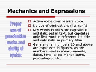 Mechanics and ExpressionsActive voice over passive voiceNo use of contractions (i.e. can’t)Key words in titles are capitalized and italicized in text, but capitalize only first word in reference list title and only italicize primary titlesGenerally, all numbers 10 and above are expressed in figures, as are numbers used in measurements, dates, time, exact money sums, percentages, etc. Properuse ofpunctuationmarks andclarity ofsyntax