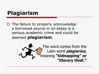 PlagiarismThe failure to properly acknowledge a borrowed source in an essay is a serious academic crime and could be   deemed plagiarism.The word comes from the Latin word plagiarius, meaning “kidnapping” or “literary thief.”