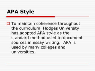 APA StyleTo maintain coherence throughout the curriculum, Hodges University has adopted APA style as the standard method used to document sources in essay writing.  APA is  used by many colleges and universities.