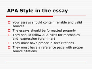 APA Style in the essayYour essays should contain reliable and valid sourcesThe essays should be formatted properlyThey should follow APA rules for mechanics and  expression (grammar)They must have proper in-text citationsThey must have a reference page with proper source citations