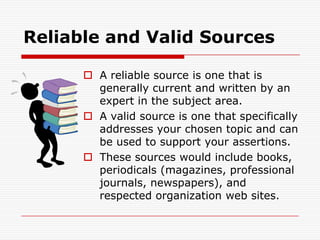 Reliable and Valid SourcesA reliable source is one that is generally current and written by an expert in the subject area.A valid source is one that specifically addresses your chosen topic and can be used to support your assertions.These sources would include books, periodicals (magazines, professional journals, newspapers), and respected organization web sites.