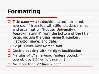 FormattingTitle page w/text double-spaced, centered, approx. 4” from top with title, student name, and organization (Hodges University).  Approximately 4” from the bottom of the title page, include the class name & number, instructor name, and date.12 pt. Times New Roman fontDouble-spacing with no right justificationMargins of 1” all around (unless bound; if bound, use 1½” on left margin)No more than 27 lines / page