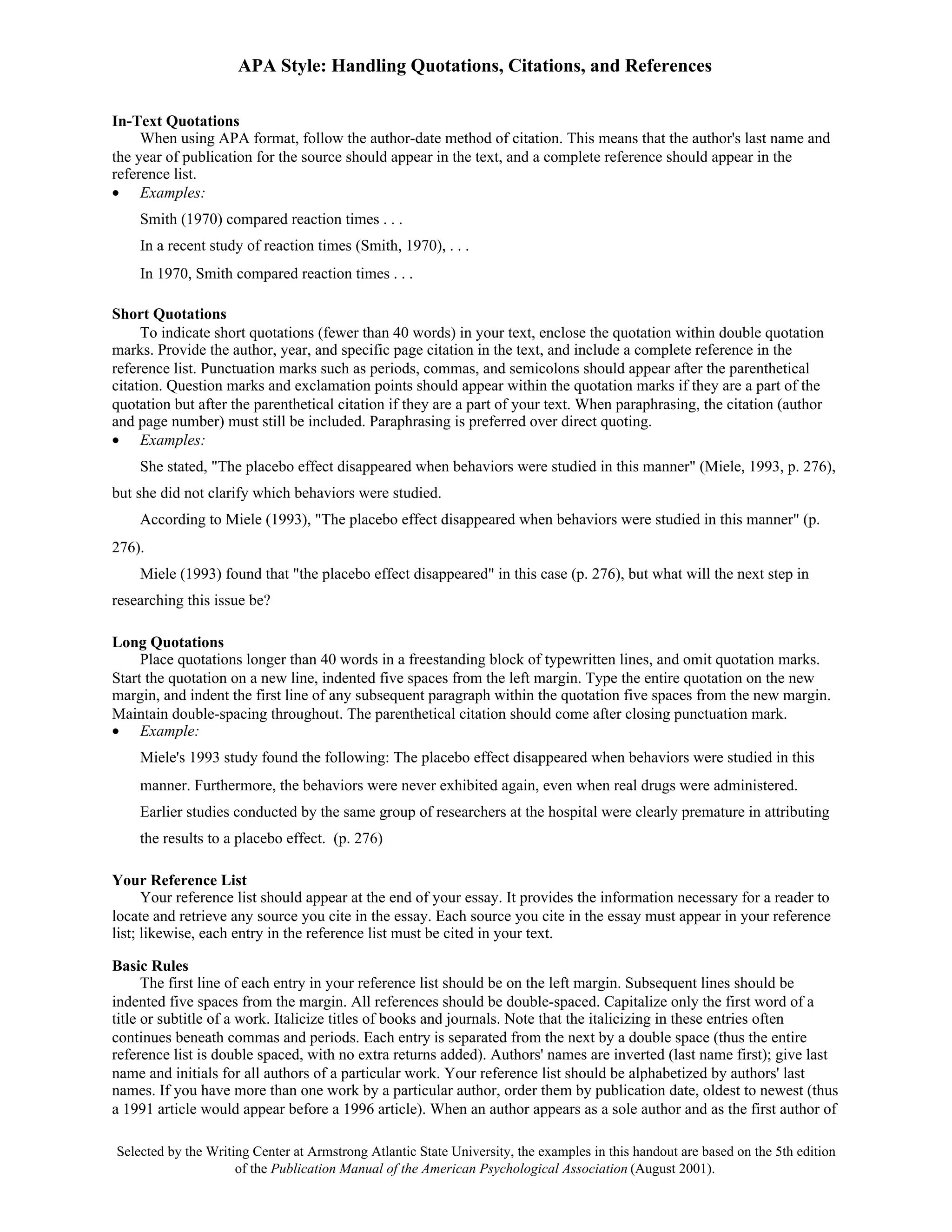 APA Style: Handling Quotations, Citations, and References

In-Text Quotations
     When using APA format, follow the author-date method of citation. This means that the author's last name and
the year of publication for the source should appear in the text, and a complete reference should appear in the
reference list.
• Examples:
    Smith (1970) compared reaction times . . .
    In a recent study of reaction times (Smith, 1970), . . .
    In 1970, Smith compared reaction times . . .

Short Quotations
     To indicate short quotations (fewer than 40 words) in your text, enclose the quotation within double quotation
marks. Provide the author, year, and specific page citation in the text, and include a complete reference in the
reference list. Punctuation marks such as periods, commas, and semicolons should appear after the parenthetical
citation. Question marks and exclamation points should appear within the quotation marks if they are a part of the
quotation but after the parenthetical citation if they are a part of your text. When paraphrasing, the citation (author
and page number) must still be included. Paraphrasing is preferred over direct quoting.
• Examples:
    She stated, "The placebo effect disappeared when behaviors were studied in this manner" (Miele, 1993, p. 276),
but she did not clarify which behaviors were studied.
    According to Miele (1993), "The placebo effect disappeared when behaviors were studied in this manner" (p.
276).
    Miele (1993) found that "the placebo effect disappeared" in this case (p. 276), but what will the next step in
researching this issue be?

Long Quotations
     Place quotations longer than 40 words in a freestanding block of typewritten lines, and omit quotation marks.
Start the quotation on a new line, indented five spaces from the left margin. Type the entire quotation on the new
margin, and indent the first line of any subsequent paragraph within the quotation five spaces from the new margin.
Maintain double-spacing throughout. The parenthetical citation should come after closing punctuation mark.
• Example:
    Miele's 1993 study found the following: The placebo effect disappeared when behaviors were studied in this
    manner. Furthermore, the behaviors were never exhibited again, even when real drugs were administered.
    Earlier studies conducted by the same group of researchers at the hospital were clearly premature in attributing
    the results to a placebo effect. (p. 276)

Your Reference List
      Your reference list should appear at the end of your essay. It provides the information necessary for a reader to
locate and retrieve any source you cite in the essay. Each source you cite in the essay must appear in your reference
list; likewise, each entry in the reference list must be cited in your text.

Basic Rules
      The first line of each entry in your reference list should be on the left margin. Subsequent lines should be
indented five spaces from the margin. All references should be double-spaced. Capitalize only the first word of a
title or subtitle of a work. Italicize titles of books and journals. Note that the italicizing in these entries often
continues beneath commas and periods. Each entry is separated from the next by a double space (thus the entire
reference list is double spaced, with no extra returns added). Authors' names are inverted (last name first); give last
name and initials for all authors of a particular work. Your reference list should be alphabetized by authors' last
names. If you have more than one work by a particular author, order them by publication date, oldest to newest (thus
a 1991 article would appear before a 1996 article). When an author appears as a sole author and as the first author of

Selected by the Writing Center at Armstrong Atlantic State University, the examples in this handout are based on the 5th edition
                     of the Publication Manual of the American Psychological Association (August 2001).
 