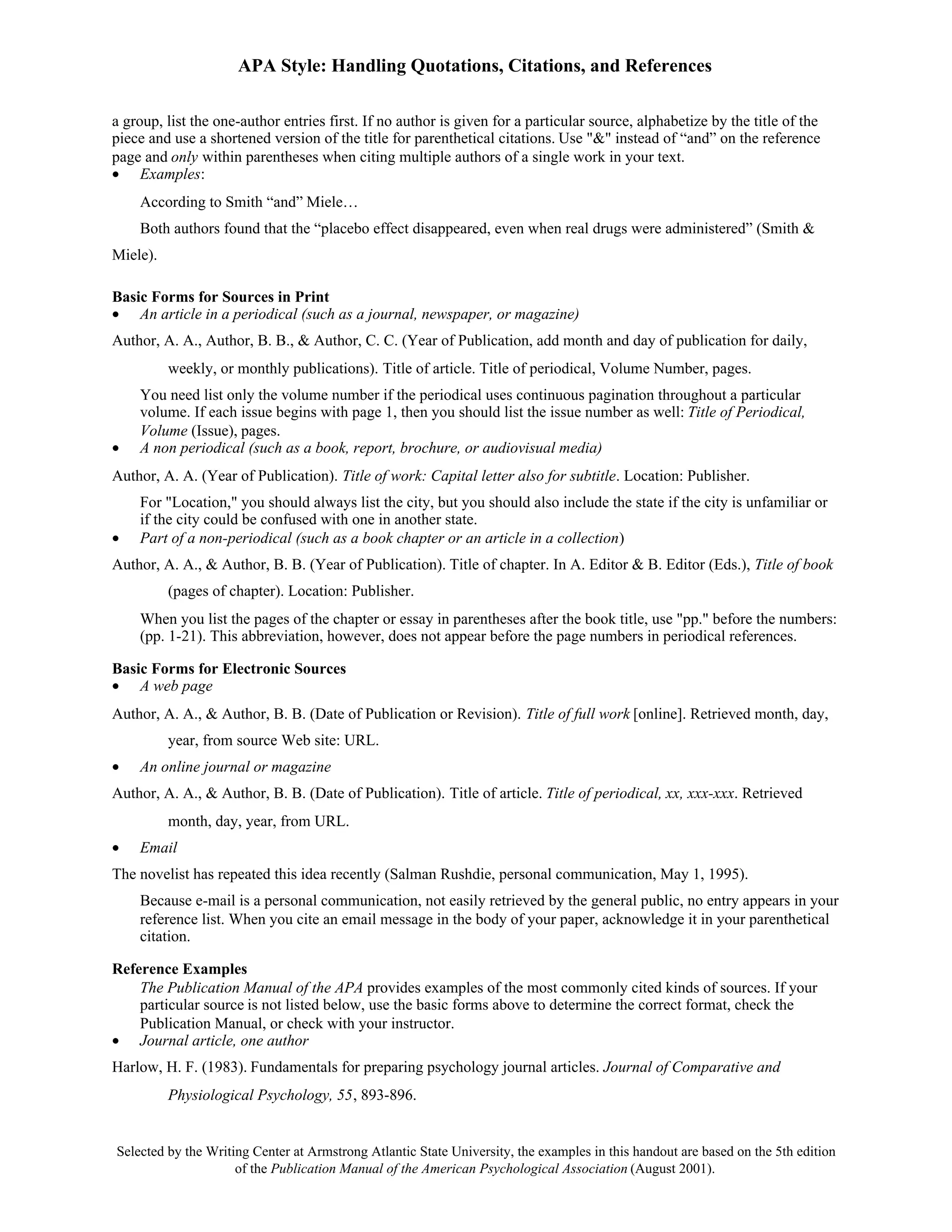 APA Style: Handling Quotations, Citations, and References

a group, list the one-author entries first. If no author is given for a particular source, alphabetize by the title of the
piece and use a shortened version of the title for parenthetical citations. Use "&" instead of “and” on the reference
page and only within parentheses when citing multiple authors of a single work in your text.
• Examples:
    According to Smith “and” Miele…
    Both authors found that the “placebo effect disappeared, even when real drugs were administered” (Smith &
Miele).

Basic Forms for Sources in Print
• An article in a periodical (such as a journal, newspaper, or magazine)
Author, A. A., Author, B. B., & Author, C. C. (Year of Publication, add month and day of publication for daily,
          weekly, or monthly publications). Title of article. Title of periodical, Volume Number, pages.
    You need list only the volume number if the periodical uses continuous pagination throughout a particular
    volume. If each issue begins with page 1, then you should list the issue number as well: Title of Periodical,
    Volume (Issue), pages.
•   A non periodical (such as a book, report, brochure, or audiovisual media)
Author, A. A. (Year of Publication). Title of work: Capital letter also for subtitle. Location: Publisher.
    For "Location," you should always list the city, but you should also include the state if the city is unfamiliar or
    if the city could be confused with one in another state.
•   Part of a non-periodical (such as a book chapter or an article in a collection)
Author, A. A., & Author, B. B. (Year of Publication). Title of chapter. In A. Editor & B. Editor (Eds.), Title of book
          (pages of chapter). Location: Publisher.
    When you list the pages of the chapter or essay in parentheses after the book title, use "pp." before the numbers:
    (pp. 1-21). This abbreviation, however, does not appear before the page numbers in periodical references.

Basic Forms for Electronic Sources
• A web page
Author, A. A., & Author, B. B. (Date of Publication or Revision). Title of full work [online]. Retrieved month, day,
          year, from source Web site: URL.
•   An online journal or magazine
Author, A. A., & Author, B. B. (Date of Publication). Title of article. Title of periodical, xx, xxx-xxx. Retrieved
          month, day, year, from URL.
•   Email
The novelist has repeated this idea recently (Salman Rushdie, personal communication, May 1, 1995).
    Because e-mail is a personal communication, not easily retrieved by the general public, no entry appears in your
    reference list. When you cite an email message in the body of your paper, acknowledge it in your parenthetical
    citation.

Reference Examples
    The Publication Manual of the APA provides examples of the most commonly cited kinds of sources. If your
    particular source is not listed below, use the basic forms above to determine the correct format, check the
    Publication Manual, or check with your instructor.
• Journal article, one author
Harlow, H. F. (1983). Fundamentals for preparing psychology journal articles. Journal of Comparative and
          Physiological Psychology, 55, 893-896.


Selected by the Writing Center at Armstrong Atlantic State University, the examples in this handout are based on the 5th edition
                     of the Publication Manual of the American Psychological Association (August 2001).
 
