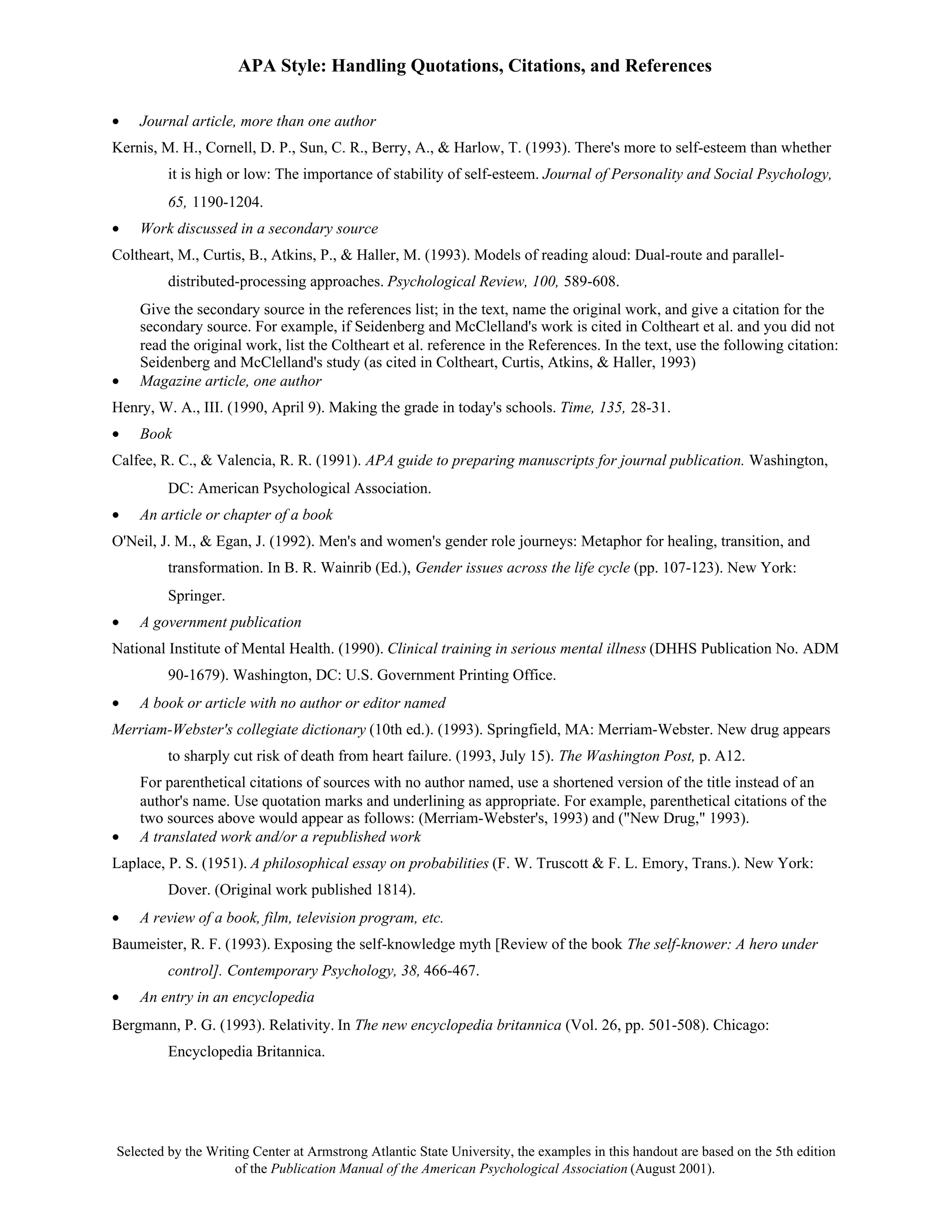 APA Style: Handling Quotations, Citations, and References

•   Journal article, more than one author
Kernis, M. H., Cornell, D. P., Sun, C. R., Berry, A., & Harlow, T. (1993). There's more to self-esteem than whether
         it is high or low: The importance of stability of self-esteem. Journal of Personality and Social Psychology,
         65, 1190-1204.
•   Work discussed in a secondary source
Coltheart, M., Curtis, B., Atkins, P., & Haller, M. (1993). Models of reading aloud: Dual-route and parallel-
         distributed-processing approaches. Psychological Review, 100, 589-608.
    Give the secondary source in the references list; in the text, name the original work, and give a citation for the
    secondary source. For example, if Seidenberg and McClelland's work is cited in Coltheart et al. and you did not
    read the original work, list the Coltheart et al. reference in the References. In the text, use the following citation:
    Seidenberg and McClelland's study (as cited in Coltheart, Curtis, Atkins, & Haller, 1993)
•   Magazine article, one author
Henry, W. A., III. (1990, April 9). Making the grade in today's schools. Time, 135, 28-31.
•   Book
Calfee, R. C., & Valencia, R. R. (1991). APA guide to preparing manuscripts for journal publication. Washington,
         DC: American Psychological Association.
•   An article or chapter of a book
O'Neil, J. M., & Egan, J. (1992). Men's and women's gender role journeys: Metaphor for healing, transition, and
         transformation. In B. R. Wainrib (Ed.), Gender issues across the life cycle (pp. 107-123). New York:
         Springer.
•   A government publication
National Institute of Mental Health. (1990). Clinical training in serious mental illness (DHHS Publication No. ADM
         90-1679). Washington, DC: U.S. Government Printing Office.
•   A book or article with no author or editor named
Merriam-Webster's collegiate dictionary (10th ed.). (1993). Springfield, MA: Merriam-Webster. New drug appears
         to sharply cut risk of death from heart failure. (1993, July 15). The Washington Post, p. A12.
    For parenthetical citations of sources with no author named, use a shortened version of the title instead of an
    author's name. Use quotation marks and underlining as appropriate. For example, parenthetical citations of the
    two sources above would appear as follows: (Merriam-Webster's, 1993) and ("New Drug," 1993).
•   A translated work and/or a republished work
Laplace, P. S. (1951). A philosophical essay on probabilities (F. W. Truscott & F. L. Emory, Trans.). New York:
         Dover. (Original work published 1814).
•   A review of a book, film, television program, etc.
Baumeister, R. F. (1993). Exposing the self-knowledge myth [Review of the book The self-knower: A hero under
         control]. Contemporary Psychology, 38, 466-467.
•   An entry in an encyclopedia
Bergmann, P. G. (1993). Relativity. In The new encyclopedia britannica (Vol. 26, pp. 501-508). Chicago:
         Encyclopedia Britannica.




Selected by the Writing Center at Armstrong Atlantic State University, the examples in this handout are based on the 5th edition
                     of the Publication Manual of the American Psychological Association (August 2001).
 