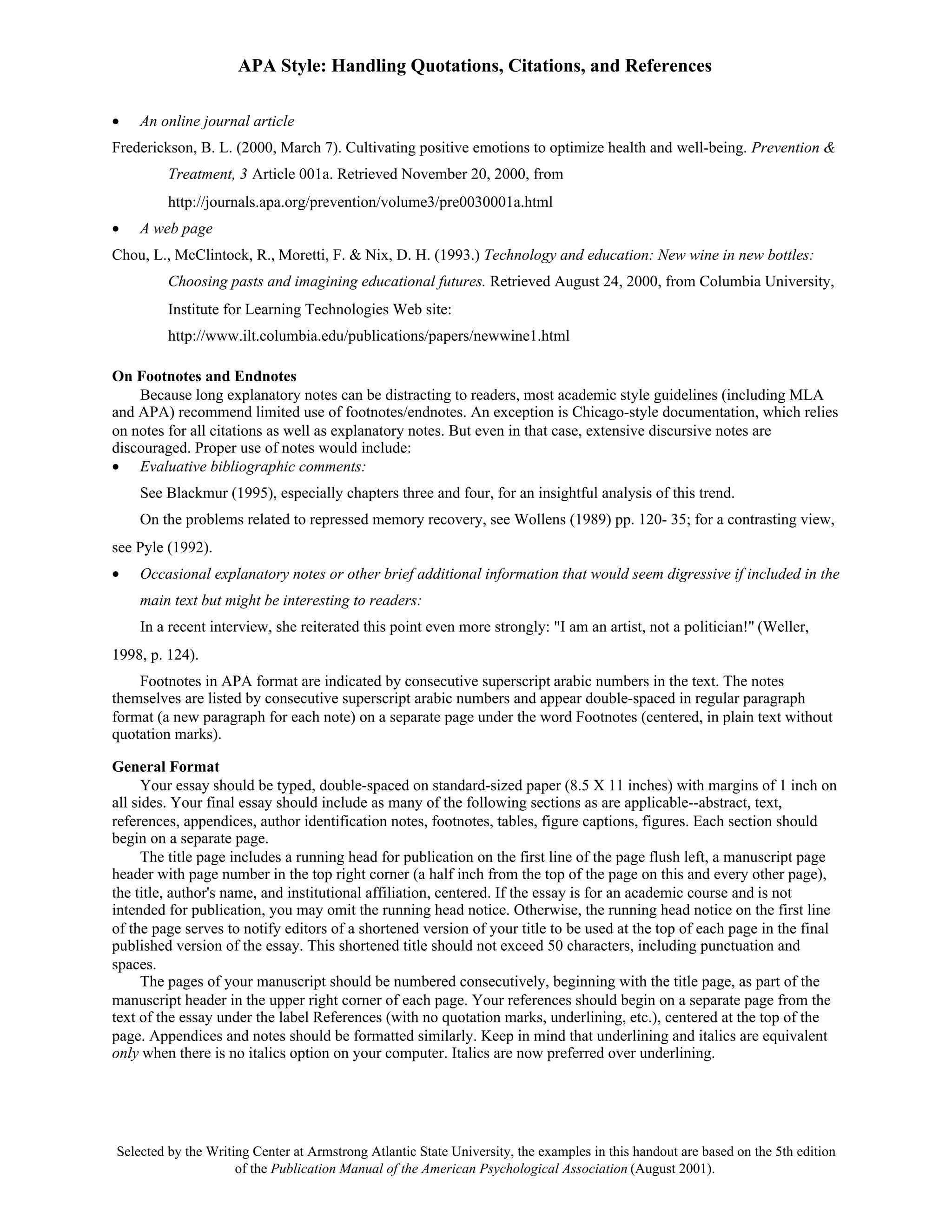 APA Style: Handling Quotations, Citations, and References

•   An online journal article
Frederickson, B. L. (2000, March 7). Cultivating positive emotions to optimize health and well-being. Prevention &
         Treatment, 3 Article 001a. Retrieved November 20, 2000, from
         http://journals.apa.org/prevention/volume3/pre0030001a.html
•   A web page
Chou, L., McClintock, R., Moretti, F. & Nix, D. H. (1993.) Technology and education: New wine in new bottles:
         Choosing pasts and imagining educational futures. Retrieved August 24, 2000, from Columbia University,
         Institute for Learning Technologies Web site:
         http://www.ilt.columbia.edu/publications/papers/newwine1.html

On Footnotes and Endnotes
    Because long explanatory notes can be distracting to readers, most academic style guidelines (including MLA
and APA) recommend limited use of footnotes/endnotes. An exception is Chicago-style documentation, which relies
on notes for all citations as well as explanatory notes. But even in that case, extensive discursive notes are
discouraged. Proper use of notes would include:
• Evaluative bibliographic comments:
    See Blackmur (1995), especially chapters three and four, for an insightful analysis of this trend.
    On the problems related to repressed memory recovery, see Wollens (1989) pp. 120- 35; for a contrasting view,
see Pyle (1992).
•   Occasional explanatory notes or other brief additional information that would seem digressive if included in the
    main text but might be interesting to readers:
    In a recent interview, she reiterated this point even more strongly: "I am an artist, not a politician!" (Weller,
1998, p. 124).
    Footnotes in APA format are indicated by consecutive superscript arabic numbers in the text. The notes
themselves are listed by consecutive superscript arabic numbers and appear double-spaced in regular paragraph
format (a new paragraph for each note) on a separate page under the word Footnotes (centered, in plain text without
quotation marks).

General Format
      Your essay should be typed, double-spaced on standard-sized paper (8.5 X 11 inches) with margins of 1 inch on
all sides. Your final essay should include as many of the following sections as are applicable--abstract, text,
references, appendices, author identification notes, footnotes, tables, figure captions, figures. Each section should
begin on a separate page.
      The title page includes a running head for publication on the first line of the page flush left, a manuscript page
header with page number in the top right corner (a half inch from the top of the page on this and every other page),
the title, author's name, and institutional affiliation, centered. If the essay is for an academic course and is not
intended for publication, you may omit the running head notice. Otherwise, the running head notice on the first line
of the page serves to notify editors of a shortened version of your title to be used at the top of each page in the final
published version of the essay. This shortened title should not exceed 50 characters, including punctuation and
spaces.
      The pages of your manuscript should be numbered consecutively, beginning with the title page, as part of the
manuscript header in the upper right corner of each page. Your references should begin on a separate page from the
text of the essay under the label References (with no quotation marks, underlining, etc.), centered at the top of the
page. Appendices and notes should be formatted similarly. Keep in mind that underlining and italics are equivalent
only when there is no italics option on your computer. Italics are now preferred over underlining.




Selected by the Writing Center at Armstrong Atlantic State University, the examples in this handout are based on the 5th edition
                     of the Publication Manual of the American Psychological Association (August 2001).
 